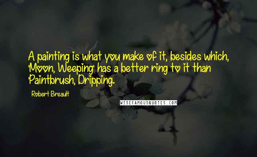 Robert Breault Quotes: A painting is what you make of it, besides which, 'Moon, Weeping' has a better ring to it than 'Paintbrush, Dripping.