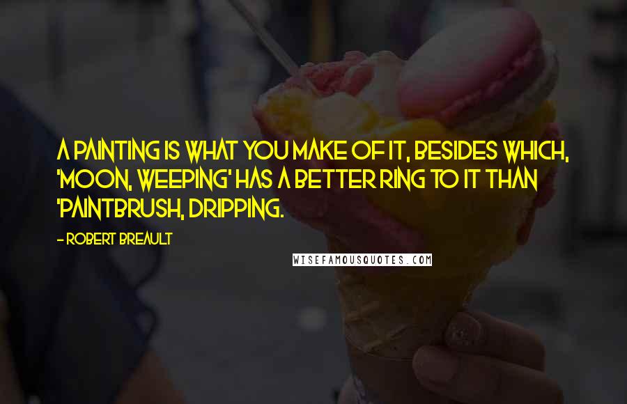Robert Breault Quotes: A painting is what you make of it, besides which, 'Moon, Weeping' has a better ring to it than 'Paintbrush, Dripping.