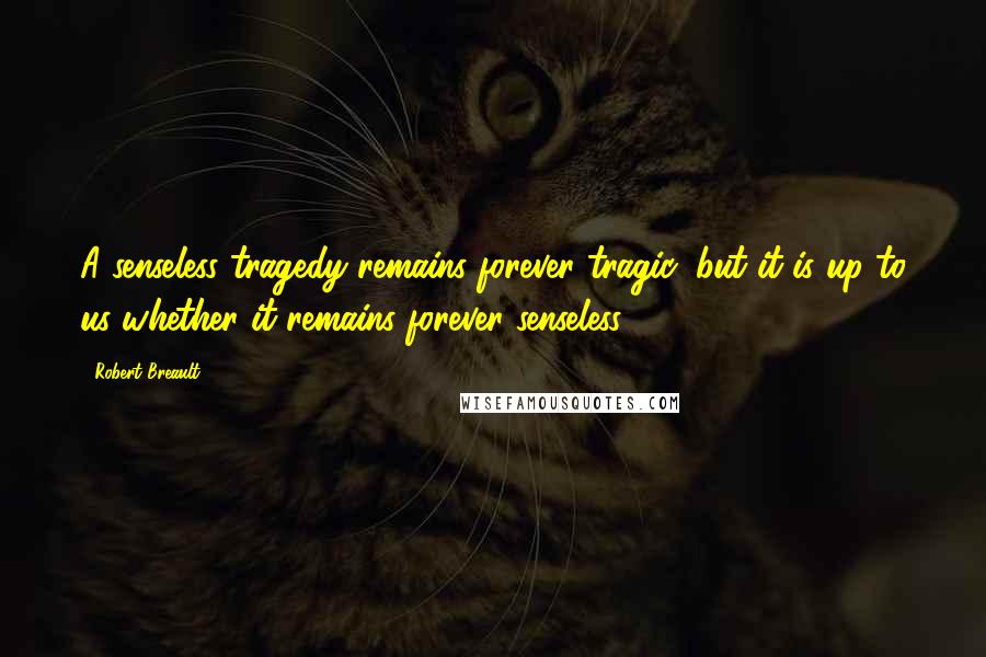 Robert Breault Quotes: A senseless tragedy remains forever tragic, but it is up to us whether it remains forever senseless.