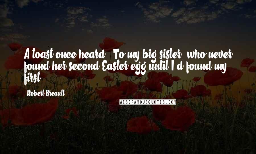 Robert Breault Quotes: A toast once heard: "To my big sister, who never found her second Easter egg until I'd found my first."