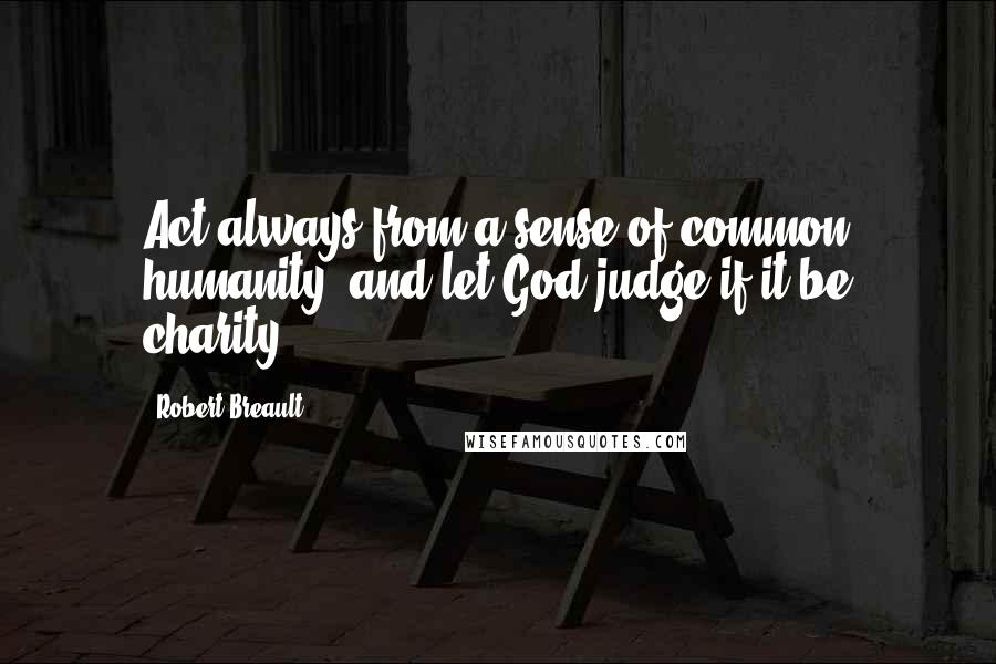 Robert Breault Quotes: Act always from a sense of common humanity, and let God judge if it be charity.