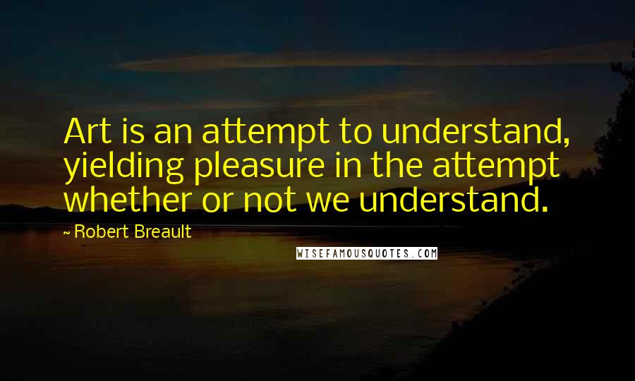 Robert Breault Quotes: Art is an attempt to understand, yielding pleasure in the attempt whether or not we understand.