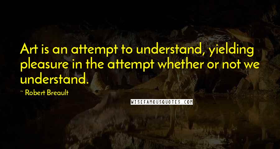 Robert Breault Quotes: Art is an attempt to understand, yielding pleasure in the attempt whether or not we understand.