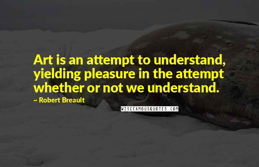 Robert Breault Quotes: Art is an attempt to understand, yielding pleasure in the attempt whether or not we understand.