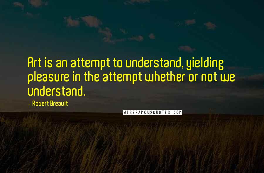 Robert Breault Quotes: Art is an attempt to understand, yielding pleasure in the attempt whether or not we understand.