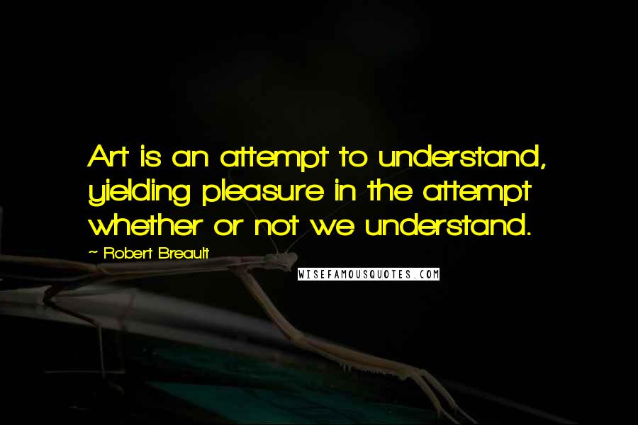 Robert Breault Quotes: Art is an attempt to understand, yielding pleasure in the attempt whether or not we understand.