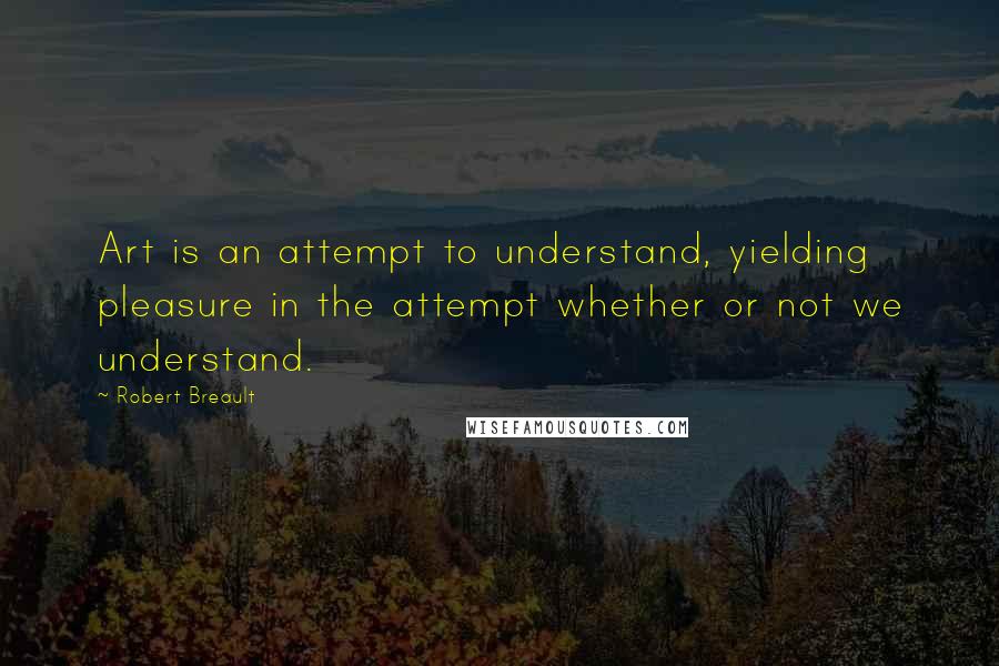 Robert Breault Quotes: Art is an attempt to understand, yielding pleasure in the attempt whether or not we understand.