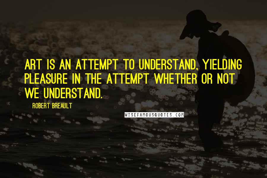 Robert Breault Quotes: Art is an attempt to understand, yielding pleasure in the attempt whether or not we understand.