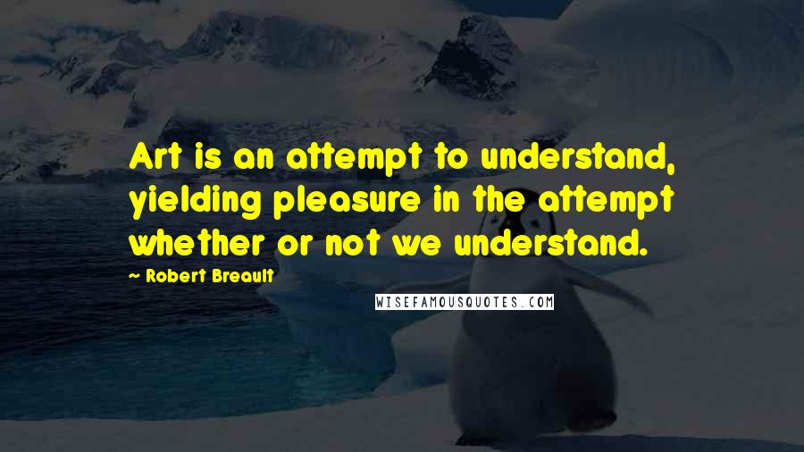 Robert Breault Quotes: Art is an attempt to understand, yielding pleasure in the attempt whether or not we understand.