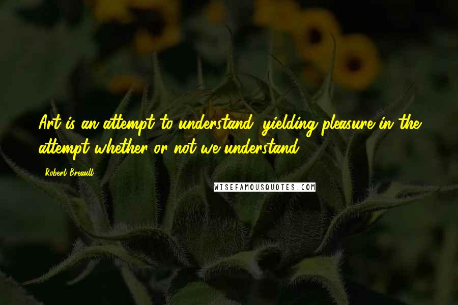 Robert Breault Quotes: Art is an attempt to understand, yielding pleasure in the attempt whether or not we understand.