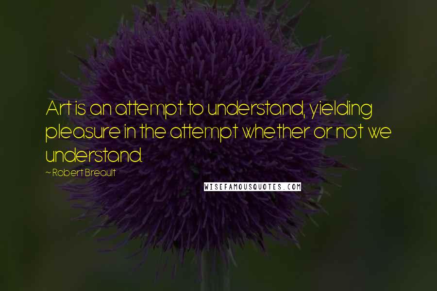 Robert Breault Quotes: Art is an attempt to understand, yielding pleasure in the attempt whether or not we understand.