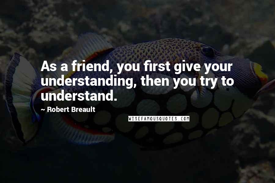 Robert Breault Quotes: As a friend, you first give your understanding, then you try to understand.