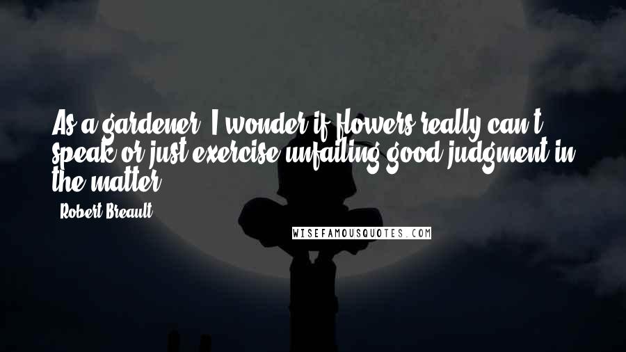 Robert Breault Quotes: As a gardener, I wonder if flowers really can't speak or just exercise unfailing good judgment in the matter.