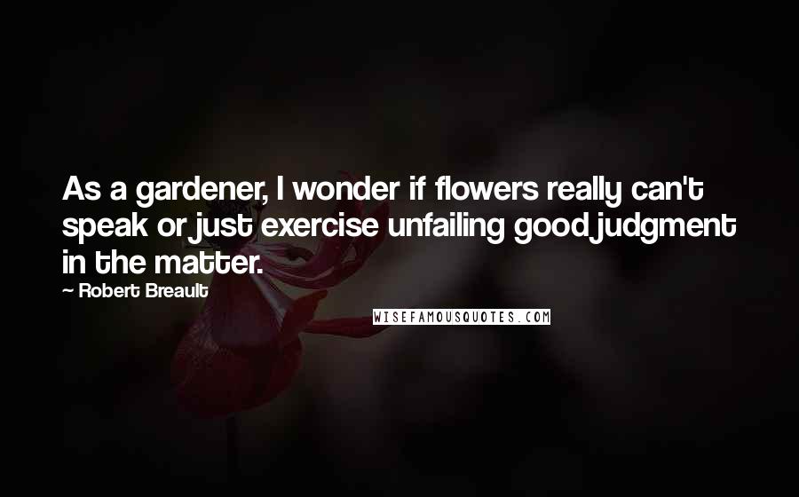 Robert Breault Quotes: As a gardener, I wonder if flowers really can't speak or just exercise unfailing good judgment in the matter.