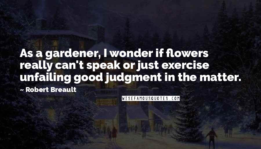 Robert Breault Quotes: As a gardener, I wonder if flowers really can't speak or just exercise unfailing good judgment in the matter.