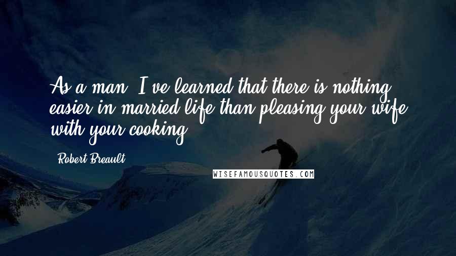 Robert Breault Quotes: As a man, I've learned that there is nothing easier in married life than pleasing your wife with your cooking.