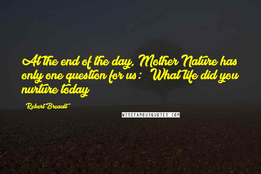 Robert Breault Quotes: At the end of the day, Mother Nature has only one question for us: 'What life did you nurture today?