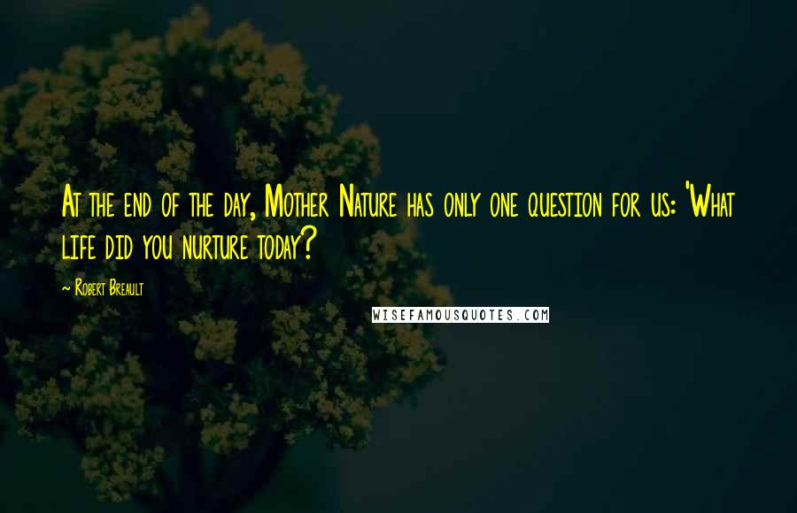 Robert Breault Quotes: At the end of the day, Mother Nature has only one question for us: 'What life did you nurture today?