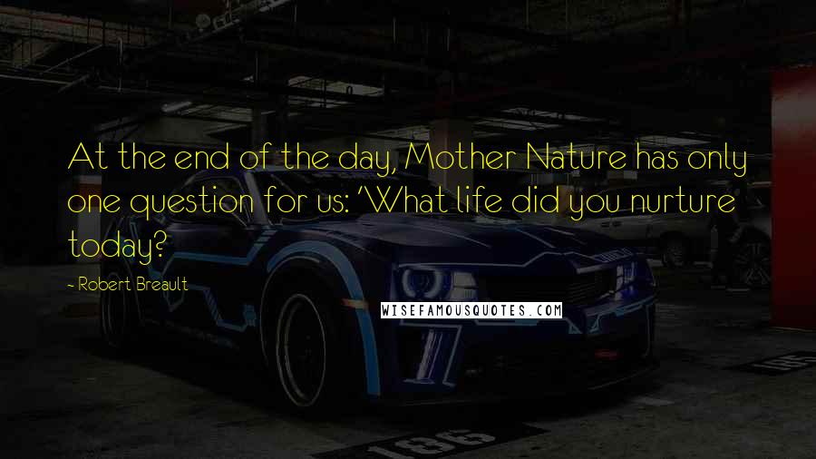 Robert Breault Quotes: At the end of the day, Mother Nature has only one question for us: 'What life did you nurture today?