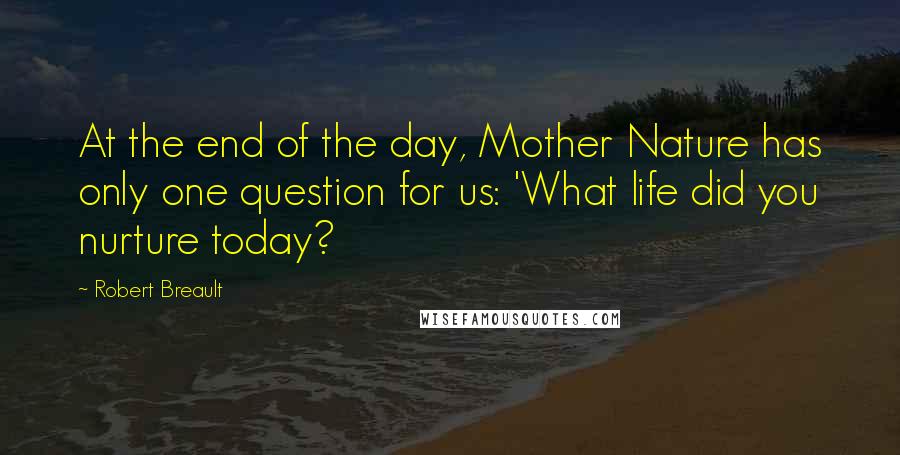 Robert Breault Quotes: At the end of the day, Mother Nature has only one question for us: 'What life did you nurture today?