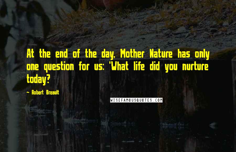 Robert Breault Quotes: At the end of the day, Mother Nature has only one question for us: 'What life did you nurture today?