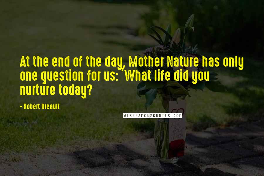 Robert Breault Quotes: At the end of the day, Mother Nature has only one question for us: 'What life did you nurture today?