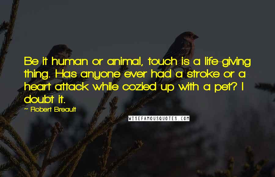 Robert Breault Quotes: Be it human or animal, touch is a life-giving thing. Has anyone ever had a stroke or a heart attack while cozied up with a pet? I doubt it.