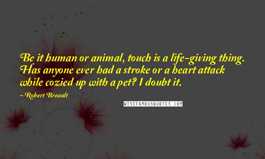 Robert Breault Quotes: Be it human or animal, touch is a life-giving thing. Has anyone ever had a stroke or a heart attack while cozied up with a pet? I doubt it.