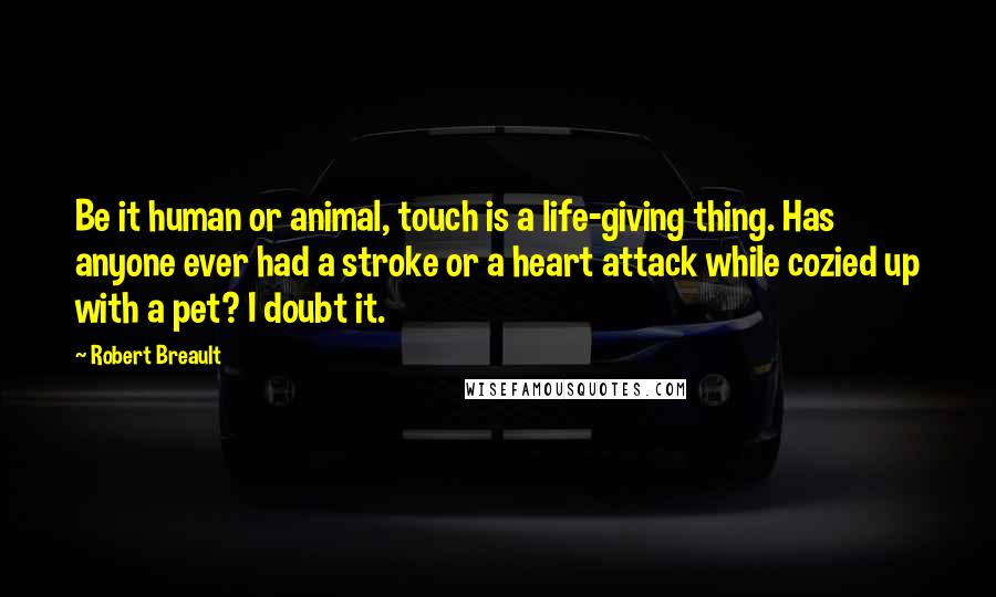 Robert Breault Quotes: Be it human or animal, touch is a life-giving thing. Has anyone ever had a stroke or a heart attack while cozied up with a pet? I doubt it.