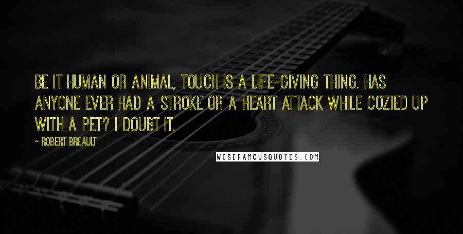 Robert Breault Quotes: Be it human or animal, touch is a life-giving thing. Has anyone ever had a stroke or a heart attack while cozied up with a pet? I doubt it.
