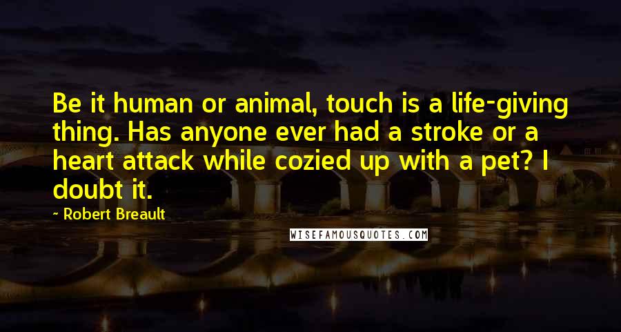 Robert Breault Quotes: Be it human or animal, touch is a life-giving thing. Has anyone ever had a stroke or a heart attack while cozied up with a pet? I doubt it.