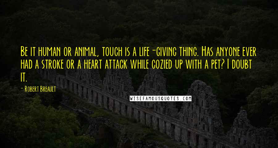 Robert Breault Quotes: Be it human or animal, touch is a life-giving thing. Has anyone ever had a stroke or a heart attack while cozied up with a pet? I doubt it.