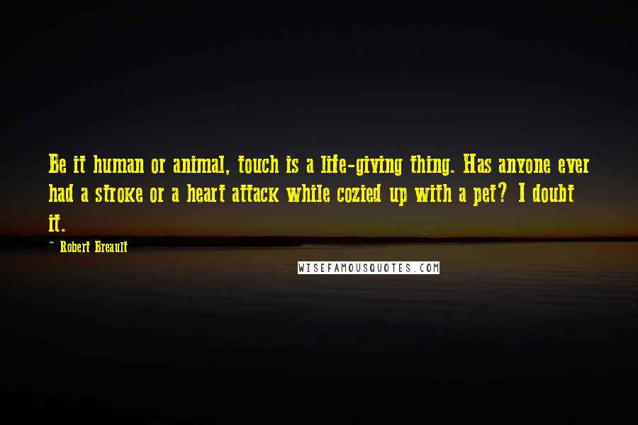 Robert Breault Quotes: Be it human or animal, touch is a life-giving thing. Has anyone ever had a stroke or a heart attack while cozied up with a pet? I doubt it.
