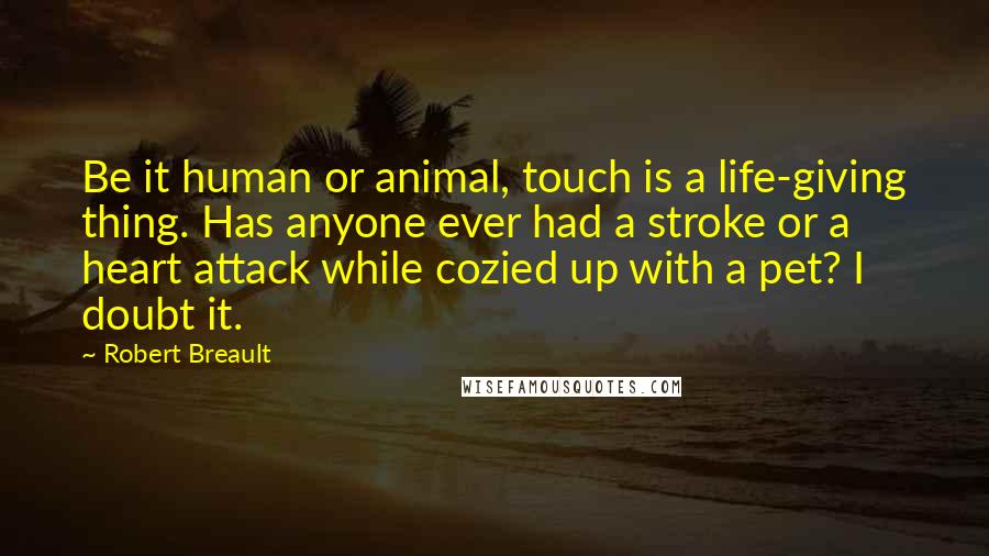 Robert Breault Quotes: Be it human or animal, touch is a life-giving thing. Has anyone ever had a stroke or a heart attack while cozied up with a pet? I doubt it.