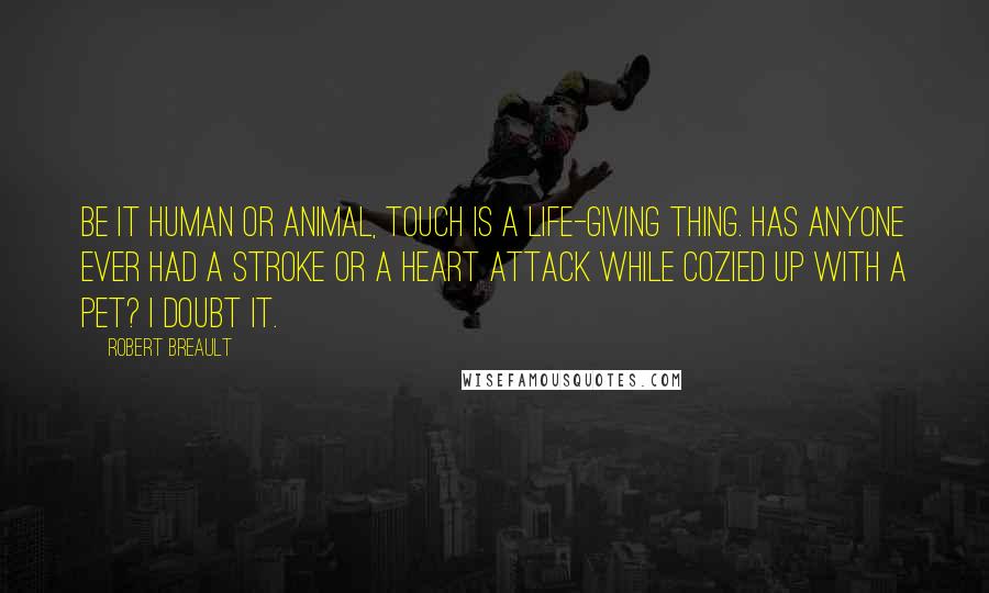 Robert Breault Quotes: Be it human or animal, touch is a life-giving thing. Has anyone ever had a stroke or a heart attack while cozied up with a pet? I doubt it.