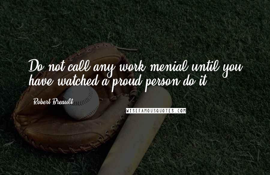 Robert Breault Quotes: Do not call any work menial until you have watched a proud person do it.