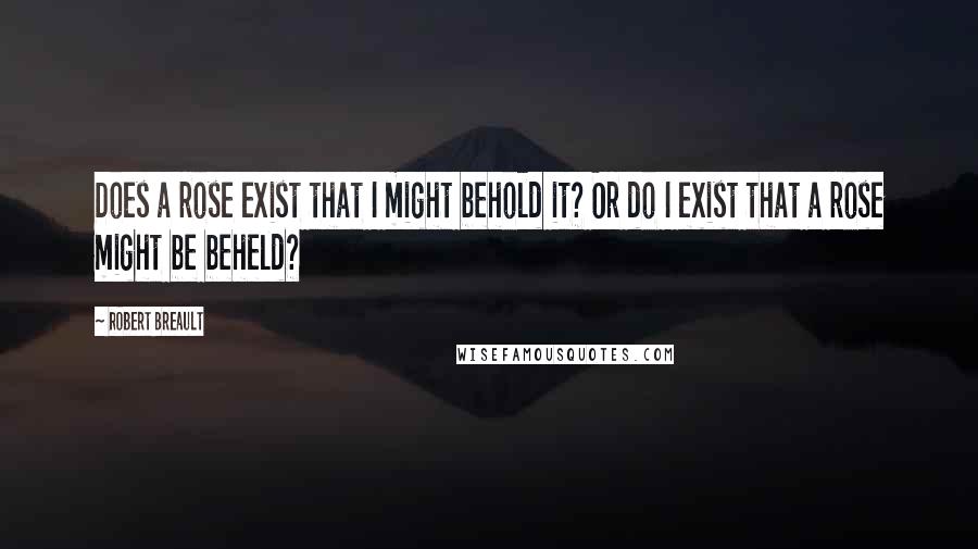 Robert Breault Quotes: Does a rose exist that I might behold it? Or do I exist that a rose might be beheld?