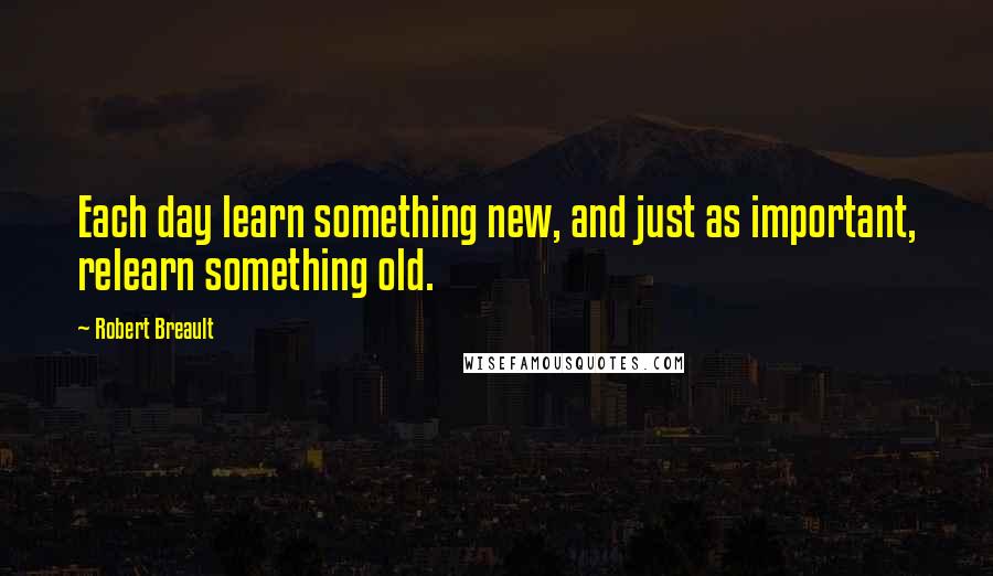 Robert Breault Quotes: Each day learn something new, and just as important, relearn something old.