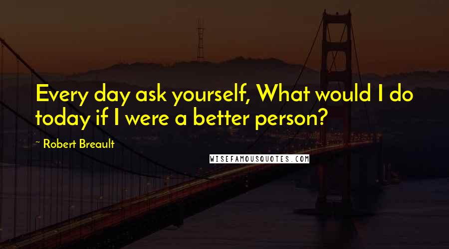 Robert Breault Quotes: Every day ask yourself, What would I do today if I were a better person?