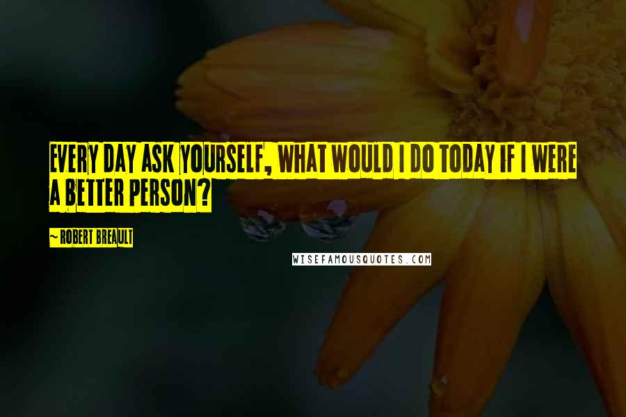 Robert Breault Quotes: Every day ask yourself, What would I do today if I were a better person?