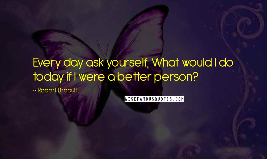 Robert Breault Quotes: Every day ask yourself, What would I do today if I were a better person?