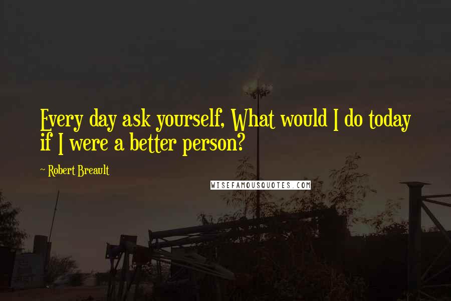 Robert Breault Quotes: Every day ask yourself, What would I do today if I were a better person?