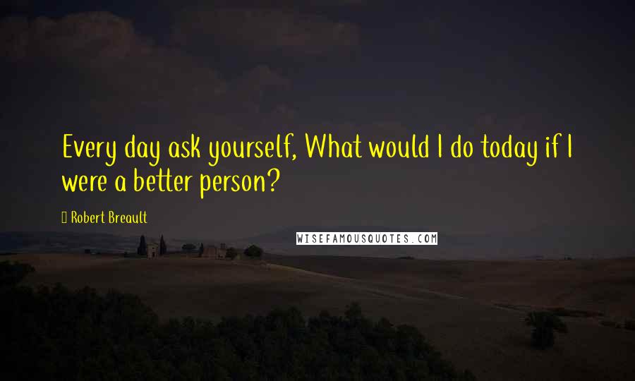 Robert Breault Quotes: Every day ask yourself, What would I do today if I were a better person?