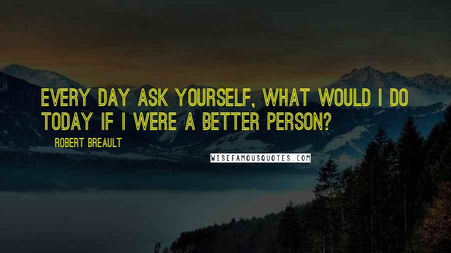 Robert Breault Quotes: Every day ask yourself, What would I do today if I were a better person?