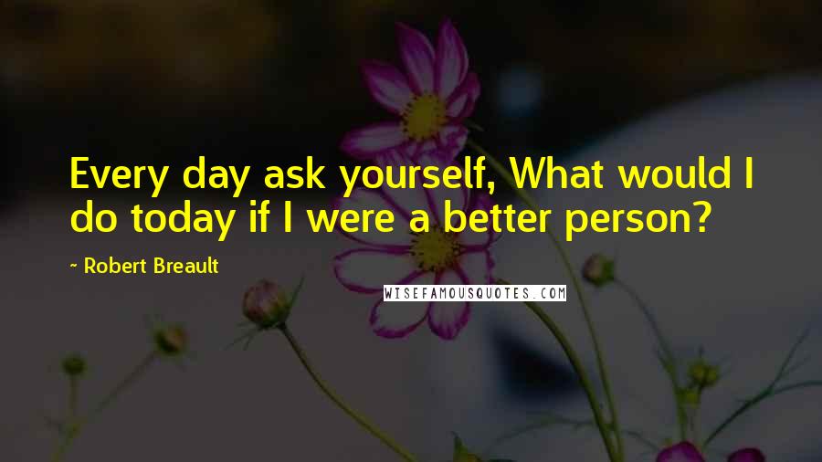 Robert Breault Quotes: Every day ask yourself, What would I do today if I were a better person?