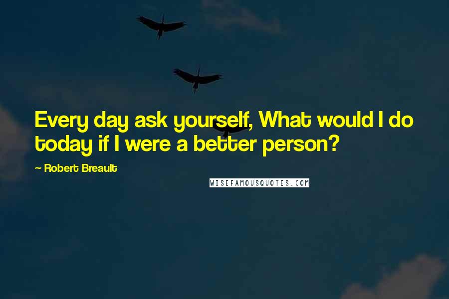 Robert Breault Quotes: Every day ask yourself, What would I do today if I were a better person?