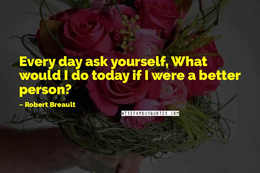 Robert Breault Quotes: Every day ask yourself, What would I do today if I were a better person?