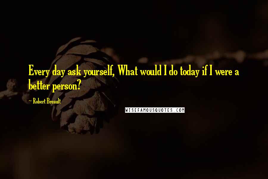 Robert Breault Quotes: Every day ask yourself, What would I do today if I were a better person?