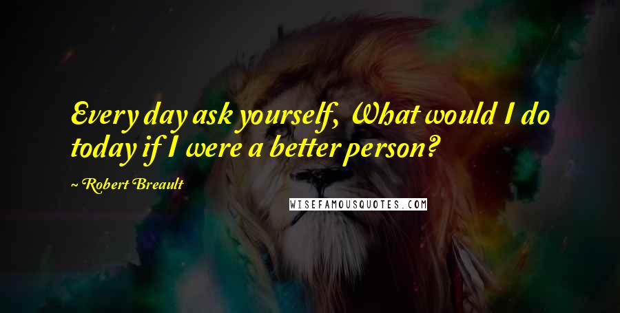 Robert Breault Quotes: Every day ask yourself, What would I do today if I were a better person?