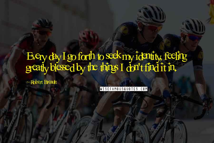 Robert Breault Quotes: Every day I go forth to seek my identity, feeling greatly blessed by the things I don't find it in.